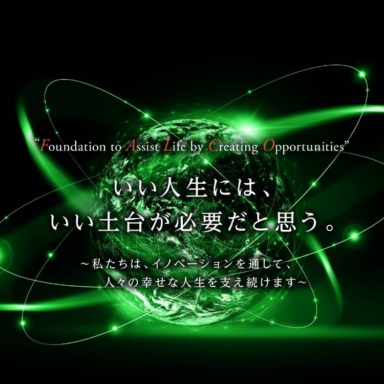 “Foundation to Assist Life by Creating Opportunities” いい人生には、いい土台が必要だと思う。 ~私たちは、イノベーションを通して、人々の幸せな人生を支え続けます~